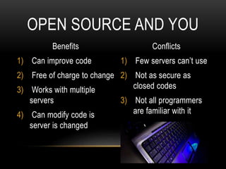 Benefits
1) Can improve code
2) Free of charge to change
3) Works with multiple
servers
4) Can modify code is
server is changed
Conflicts
1) Few servers can’t use
2) Not as secure as
closed codes
3) Not all programmers
are familiar with it
OPEN SOURCE AND YOU
 