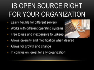 IS OPEN SOURCE RIGHT
FOR YOUR ORGANIZATION
• Easily flexible for different servers
• Works with different operating systems
• Free to use and inexpensive to upkeep
• Allows diversity and modification when desired
• Allows for growth and change
• In conclusion, great for any organization
 