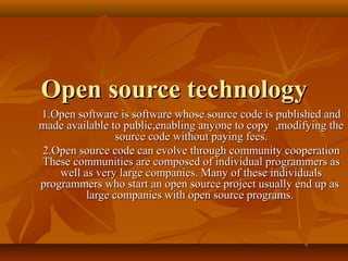 Open source technology
1.Open software is software whose source code is published and
made available to public,enabling anyone to copy ,modifying the
                 source code without paying fees.
2.Open source code can evolve through community cooperation
These communities are composed of individual programmers as
    well as very large companies. Many of these individuals
programmers who start an open source project usually end up as
          large companies with open source programs.
 