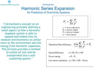 Formula for:

                Harmonic Series Expansion
                     for Prediction of OverUnity Systems



  “I formulized a concept on an
 engineering principle defining a
 small aspect of how a harmonic
    loopback system is able to
    expand and embed into its
medium (environment) to utilize
more of the environment and the
energy from harmonic expansion.
 This formula provides a method
      to utilize all loss and be
      transformed into a self-
         sustaining system.”
 