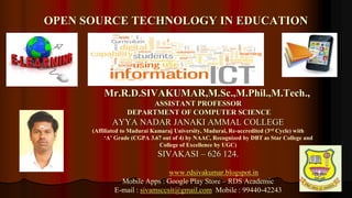 1
Mr.R.D.SIVAKUMAR,M.Sc.,M.Phil.,M.Tech.,
ASSISTANT PROFESSOR
DEPARTMENT OF COMPUTER SCIENCE
AYYA NADAR JANAKI AMMAL COLLEGE
(Affiliated to Madurai Kamaraj University, Madurai, Re-accredited (3rd Cycle) with
‘A’ Grade (CGPA 3.67 out of 4) by NAAC, Recognized by DBT as Star College and
College of Excellence by UGC)
SIVAKASI – 626 124.
www.rdsivakumar.blogspot.in
Mobile Apps : Google Play Store – RDS Academic
E-mail : sivamsccsit@gmail.com Mobile : 99440-42243
OPEN SOURCE TECHNOLOGY IN EDUCATION
 