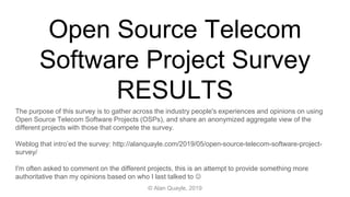 Open Source Telecom
Software Project Survey
RESULTS
The purpose of this survey is to gather across the industry people's experiences and opinions on using
Open Source Telecom Software Projects (OSPs), and share an anonymized aggregate view of the
different projects with those that compete the survey.
Weblog that intro’ed the survey: http://alanquayle.com/2019/05/open-source-telecom-software-project-
survey/
I'm often asked to comment on the different projects, this is an attempt to provide something more
authoritative than my opinions based on who I last talked to 
© Alan Quayle, 2019
 