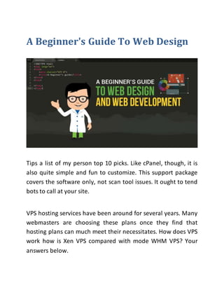 A Beginner's Guide To Web Design
Tips a list of my person top 10 picks. Like cPanel, though, it is
also quite simple and fun to customize. This support package
covers the software only, not scan tool issues. It ought to tend
bots to call at your site.
VPS hosting services have been around for several years. Many
webmasters are choosing these plans once they find that
hosting plans can much meet their necessitates. How does VPS
work how is Xen VPS compared with mode WHM VPS? Your
answers below.
 
