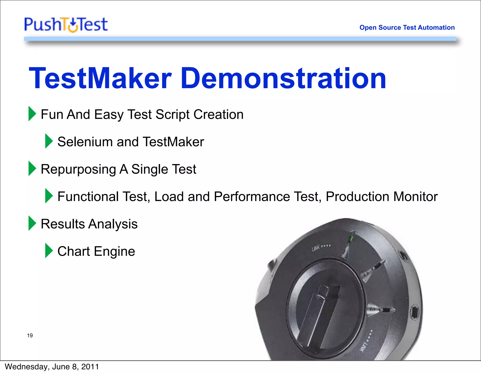 Open Source Test Automation




     TestMaker Demonstration
     ‣ Fun And Easy Test Script Creation
       ‣ Selenium and TestMaker
     ‣ Repurposing A Single Test
       ‣ Functional Test, Load and Performance Test, Production Monitor
     ‣ Results Analysis
       ‣ Chart Engine

     19




Wednesday, June 8, 2011
 