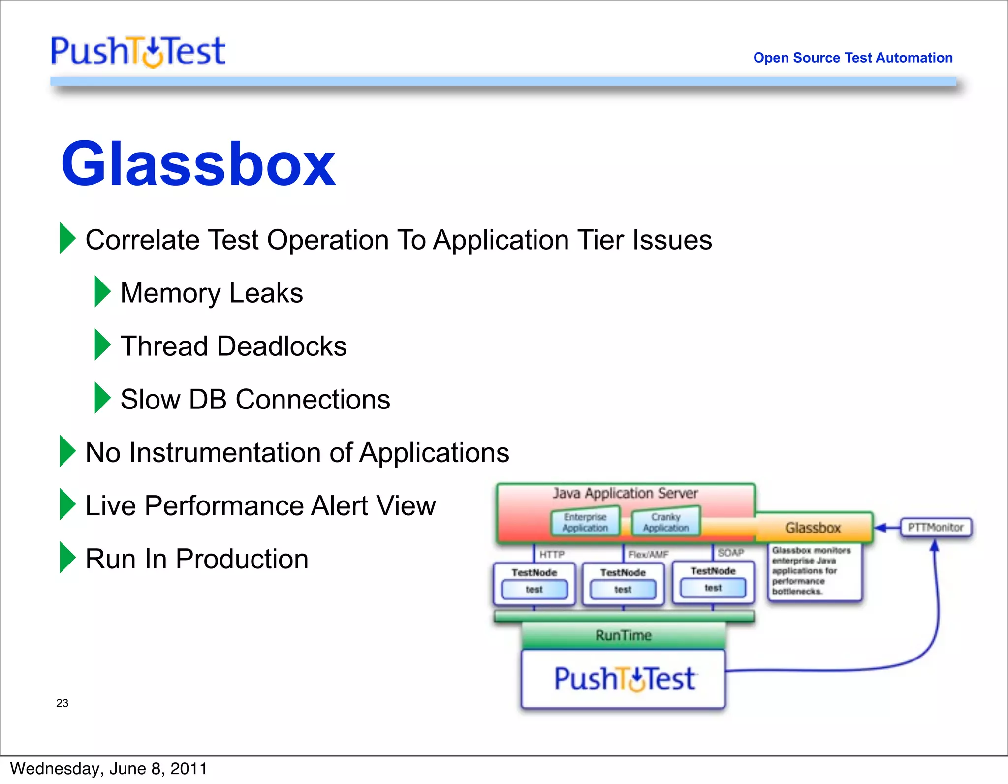 Open Source Test Automation




     Glassbox
     ‣ Correlate Test Operation To Application Tier Issues
       ‣ Memory Leaks
       ‣ Thread Deadlocks
       ‣ Slow DB Connections
     ‣ No Instrumentation of Applications
     ‣ Live Performance Alert View
     ‣ Run In Production

     23




Wednesday, June 8, 2011
 