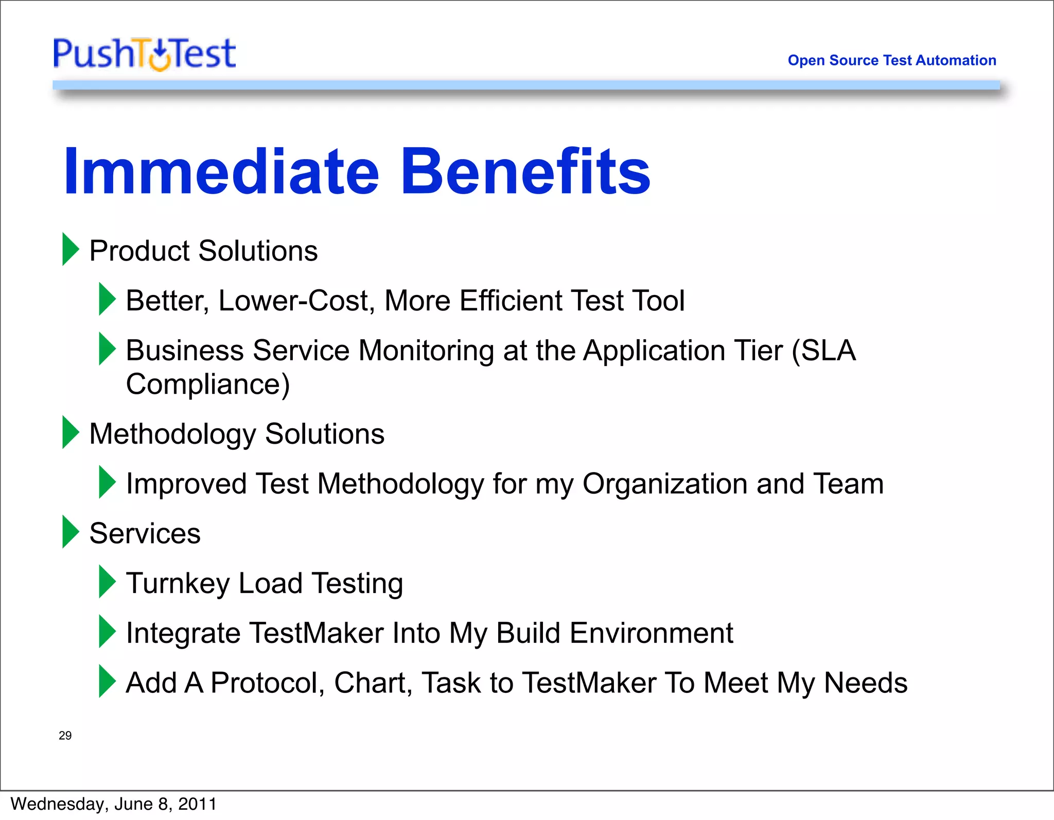 Open Source Test Automation




     Immediate Benefits
     ‣ Product Solutions
       ‣ Better, Lower-Cost, More Efficient Test Tool
       ‣ Business Service Monitoring at the Application Tier (SLA
         Compliance)
     ‣ Methodology Solutions
       ‣ Improved Test Methodology for my Organization and Team
     ‣ Services
       ‣ Turnkey Load Testing
       ‣ Integrate TestMaker Into My Build Environment
       ‣ Add A Protocol, Chart, Task to TestMaker To Meet My Needs
     29




Wednesday, June 8, 2011
 