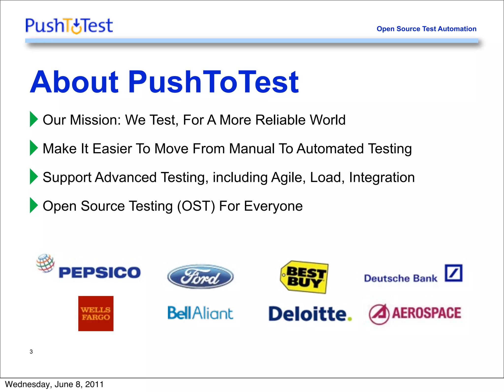 Open Source Test Automation




     About PushToTest
     ‣ Our Mission: We Test, For A More Reliable World
     ‣ Make It Easier To Move From Manual To Automated Testing
     ‣ Support Advanced Testing, including Agile, Load, Integration
     ‣ Open Source Testing (OST) For Everyone



     3




Wednesday, June 8, 2011
 