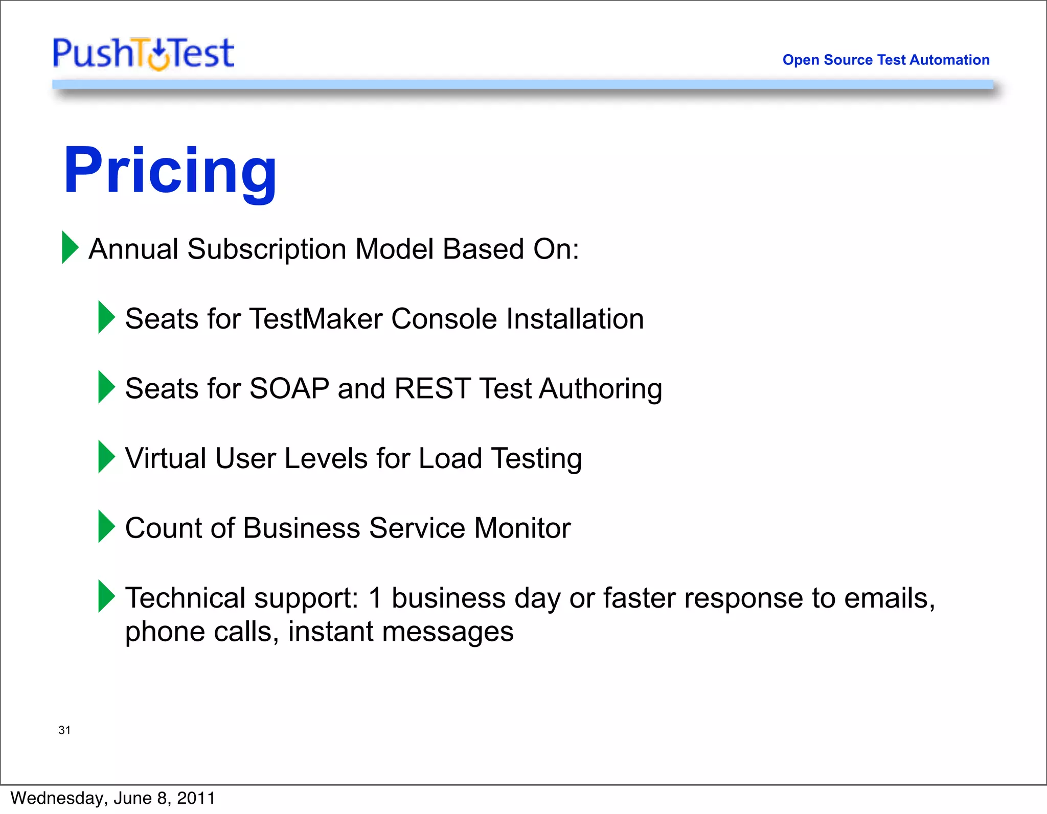 Open Source Test Automation




     Pricing
     ‣ Annual Subscription Model Based On:
       ‣ Seats for TestMaker Console Installation
       ‣ Seats for SOAP and REST Test Authoring
       ‣ Virtual User Levels for Load Testing
       ‣ Count of Business Service Monitor
       ‣ Technical support: 1messagesday or faster response to emails,
         phone calls, instant
                              business



     31




Wednesday, June 8, 2011
 
