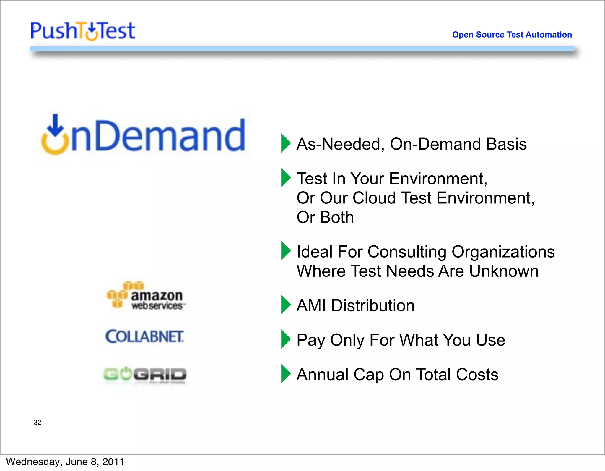 Open Source Test Automation




                          ‣ As-Needed, On-Demand Basis
                          ‣ Test In Your Environment,
                            Or Our Cloud Test Environment,
                            Or Both

                          ‣ Ideal For Consulting Organizations
                            Where Test Needs Are Unknown

                          ‣ AMI Distribution
                          ‣ Pay Only For What You Use
                          ‣ Annual Cap On Total Costs
     32




Wednesday, June 8, 2011
 