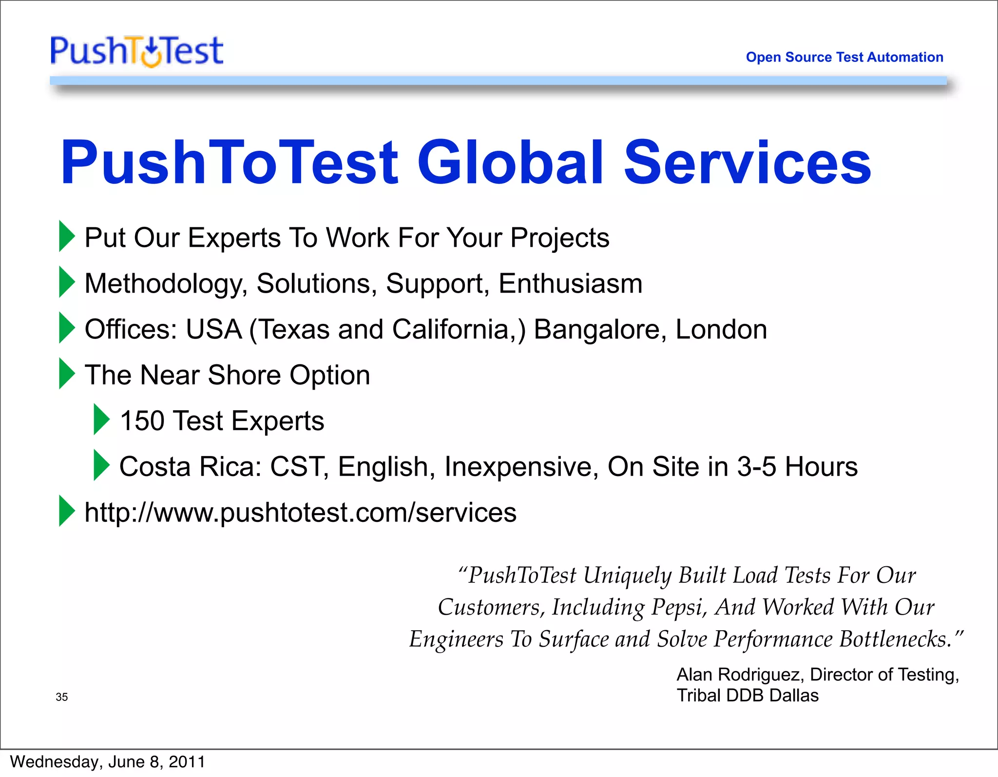 Open Source Test Automation




     PushToTest Global Services
     ‣ Put Our Experts To Work For Your Projects
     ‣ Methodology, Solutions, Support, Enthusiasm
     ‣ Offices: USA (Texas and California,) Bangalore, London
     ‣ The Near Shore Option
       ‣ 150 Test Experts
       ‣ Costa Rica: CST, English, Inexpensive, On Site in 3-5 Hours
     ‣ http://www.pushtotest.com/services
                                    “PushToTest Uniquely Built Load Tests For Our
                                  Customers, Including Pepsi, And Worked With Our
                                Engineers To Surface and Solve Performance Bottlenecks.”
                                                           Alan Rodriguez, Director of Testing,
     35                                                    Tribal DDB Dallas


Wednesday, June 8, 2011
 