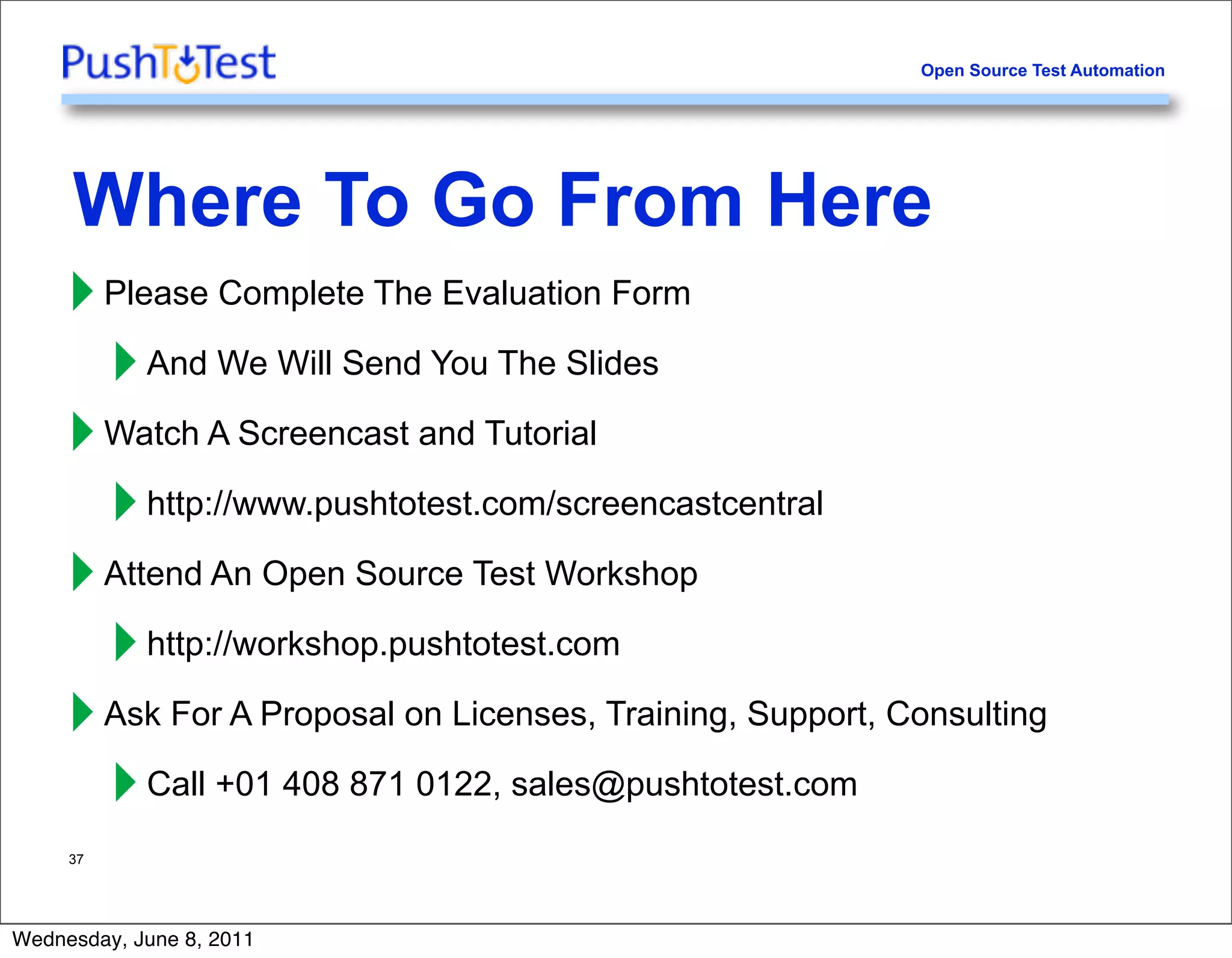 Open Source Test Automation




     Where To Go From Here
     ‣ Please Complete The Evaluation Form
       ‣ And We Will Send You The Slides
     ‣ Watch A Screencast and Tutorial
       ‣ http://www.pushtotest.com/screencastcentral
     ‣ Attend An Open Source Test Workshop
       ‣ http://workshop.pushtotest.com
     ‣ Ask For A Proposal on Licenses, Training, Support, Consulting
       ‣ Call +01 408 871 0122, sales@pushtotest.com
     37




Wednesday, June 8, 2011
 
