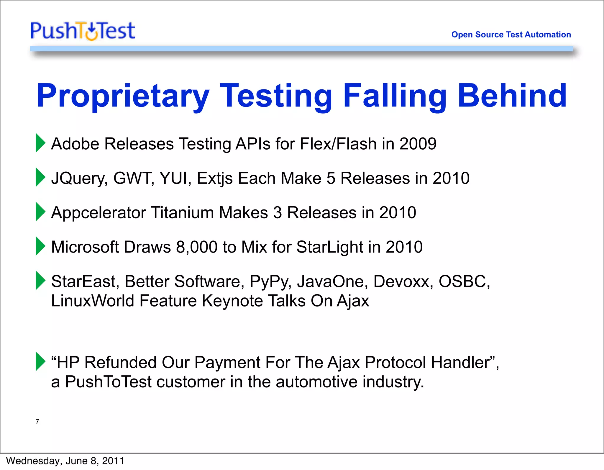 Open Source Test Automation




     Proprietary Testing Falling Behind
     ‣ Adobe Releases Testing APIs for Flex/Flash in 2009
     ‣ JQuery, GWT, YUI, Extjs Each Make 5 Releases in 2010
     ‣ Appcelerator Titanium Makes 3 Releases in 2010
     ‣ Microsoft Draws 8,000 to Mix for StarLight in 2010
     ‣ StarEast, Better Software, PyPy, JavaOne, Devoxx, OSBC,
       LinuxWorld Feature Keynote Talks On Ajax


     ‣ “HP Refundedcustomer in theFor The Ajax industry. Handler”,
       a PushToTest
                    Our Payment
                                   automotive
                                                Protocol


     7




Wednesday, June 8, 2011
 