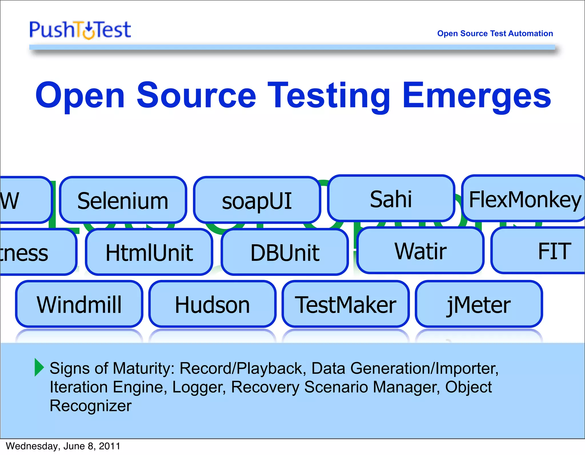 Open Source Test Automation




     Open Source Testing Emerges

W

tness
         Lots Of Options
              Selenium

                   HtmlUnit
                              soapUI

                                  DBUnit
                                                  Sahi

                                                     Watir
                                                                  FlexMonkey

                                                                                  FIT

      Windmill            Hudson        TestMaker            jMeter

     ‣ Signs of Maturity:Logger, Recovery Scenario Manager, Object
       Iteration Engine,
                          Record/Playback, Data Generation/Importer,

     8   Recognizer

Wednesday, June 8, 2011
 