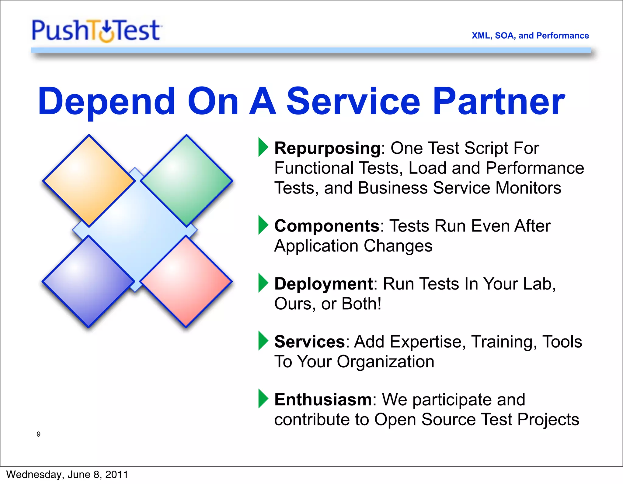 XML, SOA, and Performance




     Depend On A Service Partner
               ‣ Repurposing: One Test Script For
                 Functional Tests, Load and Performance
                            Tests, and Business Service Monitors

                          ‣ Components: Tests Run Even After
                            Application Changes

                          ‣ Deployment: Run Tests In Your Lab,
                            Ours, or Both!

                          ‣ Services: Add Expertise, Training, Tools
                            To Your Organization

                          ‣ Enthusiasm:Openparticipate and
                            contribute to
                                          We
                                             Source Test Projects
     9




Wednesday, June 8, 2011
 