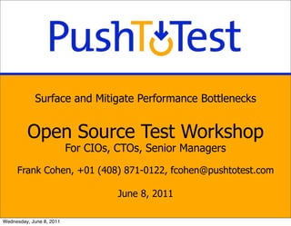 Surface and Mitigate Performance Bottlenecks


         Open Source Test Workshop
                          For CIOs, CTOs, Senior Managers

     Frank Cohen, +01 (408) 871-0122, fcohen@pushtotest.com

                                    June 8, 2011

Wednesday, June 8, 2011
 