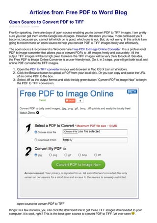 Articles from Free PDF to Word Blog
Open Source to Convert PDF to TIFF
2012-03-30 02:03:39 Summer

Frankly speaking, there are doze of open source enabling you to convert PDF to TIFF images. I am pretty
sure you can get them on the Google result pages. However, the more you view, more confused you’ll
become, because you cannot tell which on is good, which one is not. But, do not worry. In this article I am
going to recommend an open source to help you convert PDF to TIFF images freely and effectively.

The open source I recommend is Wondershare Free PDF to Image Online Converter. It is a professional
PDF to image converter that allows you to convert PDFs to .tiff images freely and accurately. All the
output TIFF images will be in high pixel. It means the TIFF images will be very clear to look at. Besides,
the Free PDF to Image Online Converter is a user-friendly tool. On it, in 3 steps, you will get both local and
online PDF converted to TIFF images.

   1. Open the PDF to TIFF converter in your web browser in Mac OS X Lion or Windows.
   2. Click the Browse button to upload a PDF from your local disk. Or you can copy and paste the URL
      of an online PDF to the box.
   3. Select .tiff as the output format and click the big green button “Convert PDF to Image Now” to begin
      the PDF to TIFF conversion.




      open source to convert PDF to TIFF

Bingo! In a few minutes, you can click the download link to get these TIFF images downloaded to your
computer. It is cool, right? This is the best open source to convert PDF to TIFF I’ve ever seen .
 