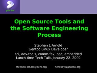 Open Source Tools and
the Software Engineering
         Process
              Stephen L Arnold
          Gentoo Linux Developer
 sci, dev-tools, comm-fax, ppc, embedded
  Lunch time Tech Talk, January 22, 2009

 stephen.arnold@acm.org   nerdboy@gentoo.org
 