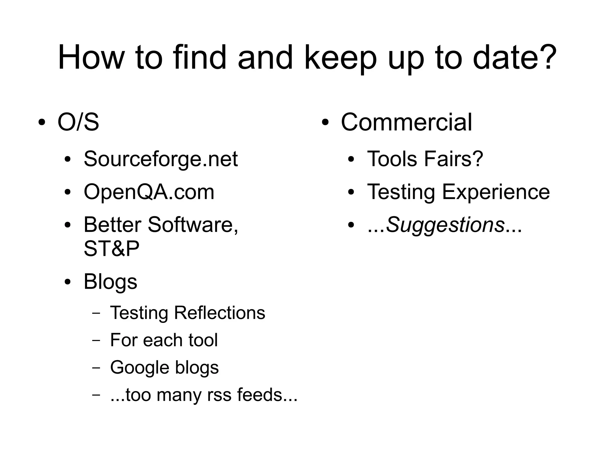 How to find and keep up to date?
● O/S
● Sourceforge.net
● OpenQA.com
● Better Software,
ST&P
● Blogs
– Testing Reflections
– For each tool
– Google blogs
– ...too many rss feeds...
● Commercial
● Tools Fairs?
● Testing Experience
● ...Suggestions...
 