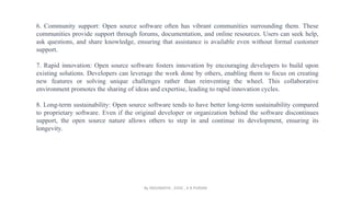 6. Community support: Open source software often has vibrant communities surrounding them. These
communities provide support through forums, documentation, and online resources. Users can seek help,
ask questions, and share knowledge, ensuring that assistance is available even without formal customer
support.
7. Rapid innovation: Open source software fosters innovation by encouraging developers to build upon
existing solutions. Developers can leverage the work done by others, enabling them to focus on creating
new features or solving unique challenges rather than reinventing the wheel. This collaborative
environment promotes the sharing of ideas and expertise, leading to rapid innovation cycles.
8. Long-term sustainability: Open source software tends to have better long-term sustainability compared
to proprietary software. Even if the original developer or organization behind the software discontinues
support, the open source nature allows others to step in and continue its development, ensuring its
longevity.
By INDUMATHI , SVDC , K R PURAM
 