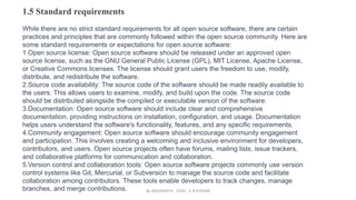 1.5 Standard requirements
While there are no strict standard requirements for all open source software, there are certain
practices and principles that are commonly followed within the open source community. Here are
some standard requirements or expectations for open source software:
1.Open source license: Open source software should be released under an approved open
source license, such as the GNU General Public License (GPL), MIT License, Apache License,
or Creative Commons licenses. The license should grant users the freedom to use, modify,
distribute, and redistribute the software.
2.Source code availability: The source code of the software should be made readily available to
the users. This allows users to examine, modify, and build upon the code. The source code
should be distributed alongside the compiled or executable version of the software.
3.Documentation: Open source software should include clear and comprehensive
documentation, providing instructions on installation, configuration, and usage. Documentation
helps users understand the software's functionality, features, and any specific requirements.
4.Community engagement: Open source software should encourage community engagement
and participation. This involves creating a welcoming and inclusive environment for developers,
contributors, and users. Open source projects often have forums, mailing lists, issue trackers,
and collaborative platforms for communication and collaboration.
5.Version control and collaboration tools: Open source software projects commonly use version
control systems like Git, Mercurial, or Subversion to manage the source code and facilitate
collaboration among contributors. These tools enable developers to track changes, manage
branches, and merge contributions. By INDUMATHI , SVDC , K R PURAM
 