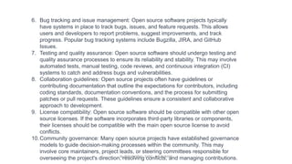 6. Bug tracking and issue management: Open source software projects typically
have systems in place to track bugs, issues, and feature requests. This allows
users and developers to report problems, suggest improvements, and track
progress. Popular bug tracking systems include Bugzilla, JIRA, and GitHub
Issues.
7. Testing and quality assurance: Open source software should undergo testing and
quality assurance processes to ensure its reliability and stability. This may involve
automated tests, manual testing, code reviews, and continuous integration (CI)
systems to catch and address bugs and vulnerabilities.
8. Collaboration guidelines: Open source projects often have guidelines or
contributing documentation that outline the expectations for contributors, including
coding standards, documentation conventions, and the process for submitting
patches or pull requests. These guidelines ensure a consistent and collaborative
approach to development.
9. License compatibility: Open source software should be compatible with other open
source licenses. If the software incorporates third-party libraries or components,
their licenses should be compatible with the main open source license to avoid
conflicts.
10.Community governance: Many open source projects have established governance
models to guide decision-making processes within the community. This may
involve core maintainers, project leads, or steering committees responsible for
overseeing the project's direction, resolving conflicts, and managing contributions.
By INDUMATHI , SVDC , K R PURAM
 