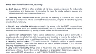 FOSS offers numerous benefits, including:
a. Cost savings: FOSS is often available at no cost, reducing expenses for individuals,
organizations, and businesses. It eliminates the need for costly software licenses and
allows users to allocate resources elsewhere.
b. Flexibility and customization: FOSS provides the flexibility to customize and tailor the
software to specific needs. Users can modify the source code, integrate it with other systems,
or extend its functionality.
c. Security and reliability: With open access to the source code, the FOSS community can
collectively review, audit, and enhance the software's security. Potential vulnerabilities can be
identified and addressed quickly, leading to more secure and reliable software.
d. Community collaboration: FOSS fosters collaboration among a global community of
developers, who contribute their skills, knowledge, and expertise to improve the software. This
collaborative approach leads to rapid innovation, bug fixes, and feature enhancements.
e. Avoiding vendor lock-in: FOSS reduces the risk of being locked into a specific vendor's
proprietary software. Users have the freedom to switch between different FOSS solutions,
ensuring independence and flexibility.
f. Long-term sustainability: FOSS tends to have better long-term sustainability compared to
proprietary software. Even if the original developer or organization discontinues support, the
open nature of FOSS allows others to step in and continue its development.
By INDUMATHI , SVDC , K R PURAM
 