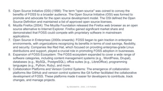 5. Open Source Initiative (OSI) (1998): The term "open source" was coined to convey the
benefits of FOSS to a broader audience. The Open Source Initiative (OSI) was formed to
promote and advocate for the open source development model. The OSI defined the Open
Source Definition and maintained a list of approved open source licenses.
6. Mozilla Firefox (2004): The Mozilla Foundation released the Firefox web browser as an open
source alternative to Internet Explorer. Firefox gained significant market share and
demonstrated that FOSS could compete with proprietary software in mainstream
applications.
7. Open Source in Enterprises (2000s onwards): FOSS began to gain traction in enterprise
environments, with organizations recognizing its benefits in terms of cost savings, flexibility,
and security. Companies like Red Hat, which focused on providing enterprise-grade Linux
distributions and support, played a crucial role in promoting FOSS adoption in businesses.
8. Expansion of FOSS Ecosystem: The FOSS ecosystem expanded to cover a wide range of
software categories, including content management systems (e.g., WordPress, Drupal),
databases (e.g., MySQL, PostgreSQL), office suites (e.g., LibreOffice), programming
languages (e.g., Python, Ruby), and more.
9. Collaboration Platforms and Version Control Systems: The emergence of collaboration
platforms like GitHub and version control systems like Git further facilitated the collaborative
development of FOSS. These platforms made it easier for developers to contribute, track
changes, and manage projects.
By INDUMATHI , SVDC , K R PURAM
 