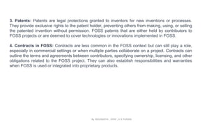 3. Patents: Patents are legal protections granted to inventors for new inventions or processes.
They provide exclusive rights to the patent holder, preventing others from making, using, or selling
the patented invention without permission. FOSS patents that are either held by contributors to
FOSS projects or are deemed to cover technologies or innovations implemented in FOSS.
4. Contracts in FOSS: Contracts are less common in the FOSS context but can still play a role,
especially in commercial settings or when multiple parties collaborate on a project. Contracts can
outline the terms and agreements between contributors, specifying ownership, licensing, and other
obligations related to the FOSS project. They can also establish responsibilities and warranties
when FOSS is used or integrated into proprietary products.
By INDUMATHI , SVDC , K R PURAM
 