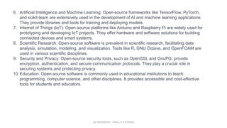 6. Artificial Intelligence and Machine Learning: Open-source frameworks like TensorFlow, PyTorch,
and scikit-learn are extensively used in the development of AI and machine learning applications.
They provide libraries and tools for training and deploying models.
7. Internet of Things (IoT): Open-source platforms like Arduino and Raspberry Pi are widely used for
prototyping and developing IoT projects. They offer hardware and software solutions for building
connected devices and smart systems.
8. Scientific Research: Open-source software is prevalent in scientific research, facilitating data
analysis, simulation, modeling, and visualization. Tools like R, GNU Octave, and OpenFOAM are
used in various scientific disciplines.
9. Security and Privacy: Open-source security tools, such as OpenSSL and GnuPG, provide
encryption, authentication, and secure communication protocols. They play a crucial role in
securing systems and protecting privacy.
10.Education: Open-source software is commonly used in educational institutions to teach
programming, computer science, and other disciplines. It provides accessible and cost-effective
tools for students and educators.
By INDUMATHI , SVDC , K R PURAM
 