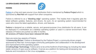 1.8 OPEN SOURCE OPERATING SYSTEMS
FEDORA
Fedora is a free and open-source Linux distribution that is maintained by Fedora Project which is
sponsored by Red Hat with support from other companies.
Fedora is referred to as a “bleeding edge” operating system. This implies that it regularly gets the
latest software updates, features, and drivers. As such, it’s an operating system recommended for
users who crave the latest applications, drivers, and features.
Fedora is designed as a reliable, secure, and general-purpose Linux distribution for all users. It can
be deployed in a workstation as a desktop operating system or used in a server environment. New
releases of Fedora are pushed out after 6 months.
38 versions of Fedora have been released till date.
Here are some key aspects of Fedora:
1.Community-Driven: Fedora is developed by the Fedora Project, a community-driven project
sponsored by Red Hat. It encourages community participation and collaboration in the development
and improvement of the operating system.
2.Cutting-Edge Technology: Fedora aims to be at the forefront of technology by including the latest
stable versions of open-source software. It serves as a platform for testing and showcasing new
features and innovations in the Linux ecosystem.
By INDUMATHI , SVDC , K R PURAM
 