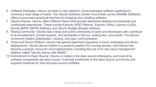 6. Software Packages: Ubuntu provides a vast collection of pre-packaged software applications,
covering a wide range of needs. The Ubuntu Software Center (now known as the GNOME Software)
offers a convenient graphical interface for browsing and installing software.
7. Ubuntu Flavors: Ubuntu offers different flavors that provide alternative desktop environments and
customized experiences. These include Kubuntu (KDE Plasma), Xubuntu (Xfce), Lubuntu (LXQt),
Ubuntu MATE (MATE desktop), and Ubuntu Budgie (Budgie desktop).
8. Strong Community: Ubuntu has a large and active community of users and developers who contribute
to its development, provide support, and participate in forums, mailing lists, and events. The Ubuntu
community fosters collaboration, sharing, and open communication.
9. Cloud and Server Editions: Ubuntu has gained significant popularity in cloud computing and server
deployments. Ubuntu Server Edition is a powerful platform for running servers, and Ubuntu has
become a popular choice for cloud deployments, including the use of its own cloud management
platform called "Ubuntu Server with MAAS."
10.Commitment to Open Source: Ubuntu is rooted in the open-source philosophy, and most of its
software components are open source. It actively contributes to the open-source community and
supports initiatives for free and open-source software.
By INDUMATHI , SVDC , K R PURAM
 
