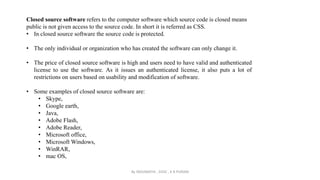 Closed source software refers to the computer software which source code is closed means
public is not given access to the source code. In short it is referred as CSS.
• In closed source software the source code is protected.
• The only individual or organization who has created the software can only change it.
• The price of closed source software is high and users need to have valid and authenticated
license to use the software. As it issues an authenticated license, it also puts a lot of
restrictions on users based on usability and modification of software.
• Some examples of closed source software are:
• Skype,
• Google earth,
• Java,
• Adobe Flash,
• Adobe Reader,
• Microsoft office,
• Microsoft Windows,
• WinRAR,
• mac OS,
By INDUMATHI , SVDC , K R PURAM
 