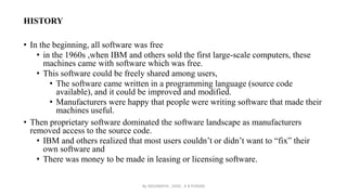 HISTORY
• In the beginning, all software was free
• in the 1960s ,when IBM and others sold the first large-scale computers, these
machines came with software which was free.
• This software could be freely shared among users,
• The software came written in a programming language (source code
available), and it could be improved and modified.
• Manufacturers were happy that people were writing software that made their
machines useful.
• Then proprietary software dominated the software landscape as manufacturers
removed access to the source code.
• IBM and others realized that most users couldn’t or didn’t want to “fix” their
own software and
• There was money to be made in leasing or licensing software.
By INDUMATHI , SVDC , K R PURAM
 