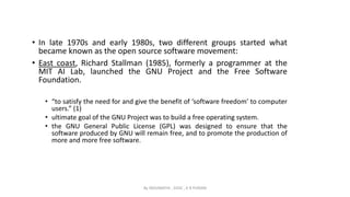 • In late 1970s and early 1980s, two different groups started what
became known as the open source software movement:
• East coast, Richard Stallman (1985), formerly a programmer at the
MIT AI Lab, launched the GNU Project and the Free Software
Foundation.
• “to satisfy the need for and give the benefit of ‘software freedom’ to computer
users.” (1)
• ultimate goal of the GNU Project was to build a free operating system.
• the GNU General Public License (GPL) was designed to ensure that the
software produced by GNU will remain free, and to promote the production of
more and more free software.
By INDUMATHI , SVDC , K R PURAM
 