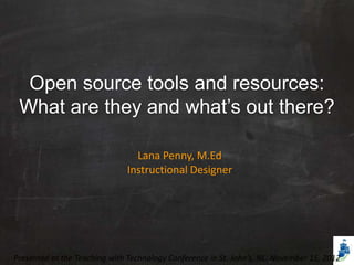 Open source tools and resources:
 What are they and what’s out there?

                                Lana Penny, M.Ed
                              Instructional Designer




Presented at the Teaching with Technology Conference in St. John’s, NL. November 15, 2012
 