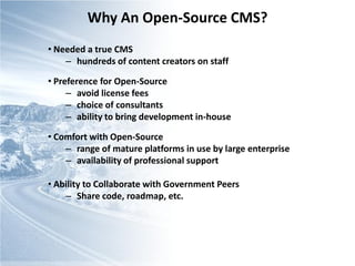 Why An Open-Source CMS?
• Needed a true CMS
    – hundreds of content creators on staff

• Preference for Open-Source
     – avoid license fees
     – choice of consultants
     – ability to bring development in-house

• Comfort with Open-Source
    – range of mature platforms in use by large enterprise
    – availability of professional support

• Ability to Collaborate with Government Peers
    – Share code, roadmap, etc.
 