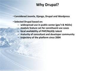 Why Drupal?

• Considered Joomla, Django, Drupal and Wordpress

• Selected Drupal based on:
     – widespread use in public sector (gov’t & NGOs)
     – module feature set for constituent use cases
     – local availability of PHP/MySQL talent
     – maturity of consultant and developer community
     – trajectory of the platform since 2004
 