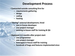 Development Process
• Contracted outside consulting firm for
    – requirements gathering
    – design
    – coding
    – hosting

• *During* external development, hired
    – one in-house developer
    – one project manager
    – existing in-house staff for training & QA

• Deployed 3.5 months after project start
    – one programmer
    – one project manager
    – leveraged in-house staff for training
    – hundreds of bugs and features implemented since
 