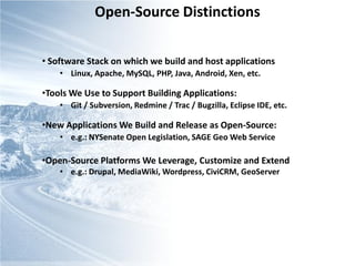 Open-Source Distinctions


• Software Stack on which we build and host applications
    • Linux, Apache, MySQL, PHP, Java, Android, Xen, etc.

•Tools We Use to Support Building Applications:
    • Git / Subversion, Redmine / Trac / Bugzilla, Eclipse IDE, etc.

•New Applications We Build and Release as Open-Source:
    • e.g.: NYSenate Open Legislation, SAGE Geo Web Service

•Open-Source Platforms We Leverage, Customize and Extend
    • e.g.: Drupal, MediaWiki, Wordpress, CiviCRM, GeoServer
 