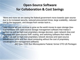 Open-Source Software
               for Collaboration & Cost Savings

“More and more we are seeing the federal government move towards open source
due to its increased security, reduced procurement times, large scalability...reduced
cost to the taxpayers, and escape from vendor lock-in…

Open source will just continue to grow as the world moves to open storage (low-
cost hardware with open-source storage management software that makes it
perform as well as high-cost proprietary storage devices), open network (low-cost
hardware with open-source VoIP, routing, and switching software that make it
perform as well as high-cost proprietary network devices) and open-source
virtualization (xVM and Xen cloud computing without the cost of proprietary
virtualization and management software)
               -Bill Vass, COO Sun Microsystems Federal, former CTO US Pentagon
 