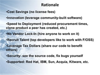 Rationale
•Cost Savings (no license fees)
•Innovation (leverage community-built software)
•Speed to Deployment (reduced procurement times,
clone product a peer has created, etc.)
•No Vendor Lock-In (hire anyone to work on it)
•Recruit Talent (top developers like to work with F/OSS)
•Leverage Tax Dollars (share our code to benefit
others)
•Security: see the source code, fix bugs yourself
•Supported: Red Hat, IBM, Sun, Acquia, Kitware, etc.
 