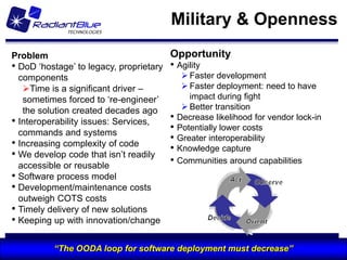 Military & Openness
 Problem                                    Opportunity
 • DoD „hostage‟ to legacy, proprietary     • Agility
   components                                     Faster development
    Time is a significant driver –               Faster deployment: need to have
    sometimes forced to „re-engineer‟              impact during fight
    the solution created decades ago              Better transition
 • Interoperability issues: Services,       •   Decrease likelihood for vendor lock-in
   commands and systems
                                            •   Potentially lower costs
                                            •   Greater interoperability
 • Increasing complexity of code            •   Knowledge capture
 • We develop code that isn‟t readily
   accessible or reusable
                                            •   Communities around capabilities
 • Software process model
 • Development/maintenance costs
   outweigh COTS costs
 • Timely delivery of new solutions
 • Keeping up with innovation/change

25 February 2011   “The OODA loop for software deployment must decrease”
                                       RadiantBlue Technologies Inc.
                                                                                         47
                                                                                              47
 