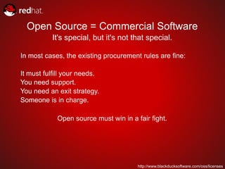 Open Source = Commercial Software
          It's special, but it's not that special.

In most cases, the existing procurement rules are fine:

It must fulfill your needs.
You need support.
You need an exit strategy.
Someone is in charge.

            Open source must win in a fair fight.




                                       http://www.blackducksoftware.com/oss/licenses
 