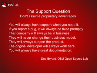 The Support Question
        Don't assume proprietary advantages.

You will always have support when you need it.
If you report a bug, it will always be fixed promptly.
That company will always be in business.
They will never change their business model.
They will always support the product.
The original developer will always work here.
You will always have great documentation.

                     – Deb Bryant, OSU Open Source Lab
 