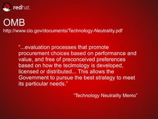 OMB
http://www.cio.gov/documents/Technology-Neutrality.pdf


      “...evaluation processes that promote
      procurement choices based on performance and
      value, and free of preconceived preferences
      based on how the teclmology is developed,
      licensed or distributed... This allows the
      Government to pursue the best strategy to meet
      its particular needs.”

                               “Technology Neutrailty Memo”
 
