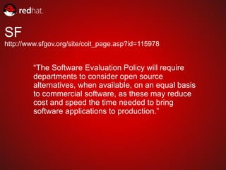 SF
http://www.sfgov.org/site/coit_page.asp?id=115978


         “The Software Evaluation Policy will require
         departments to consider open source
         alternatives, when available, on an equal basis
         to commercial software, as these may reduce
         cost and speed the time needed to bring
         software applications to production.”
 