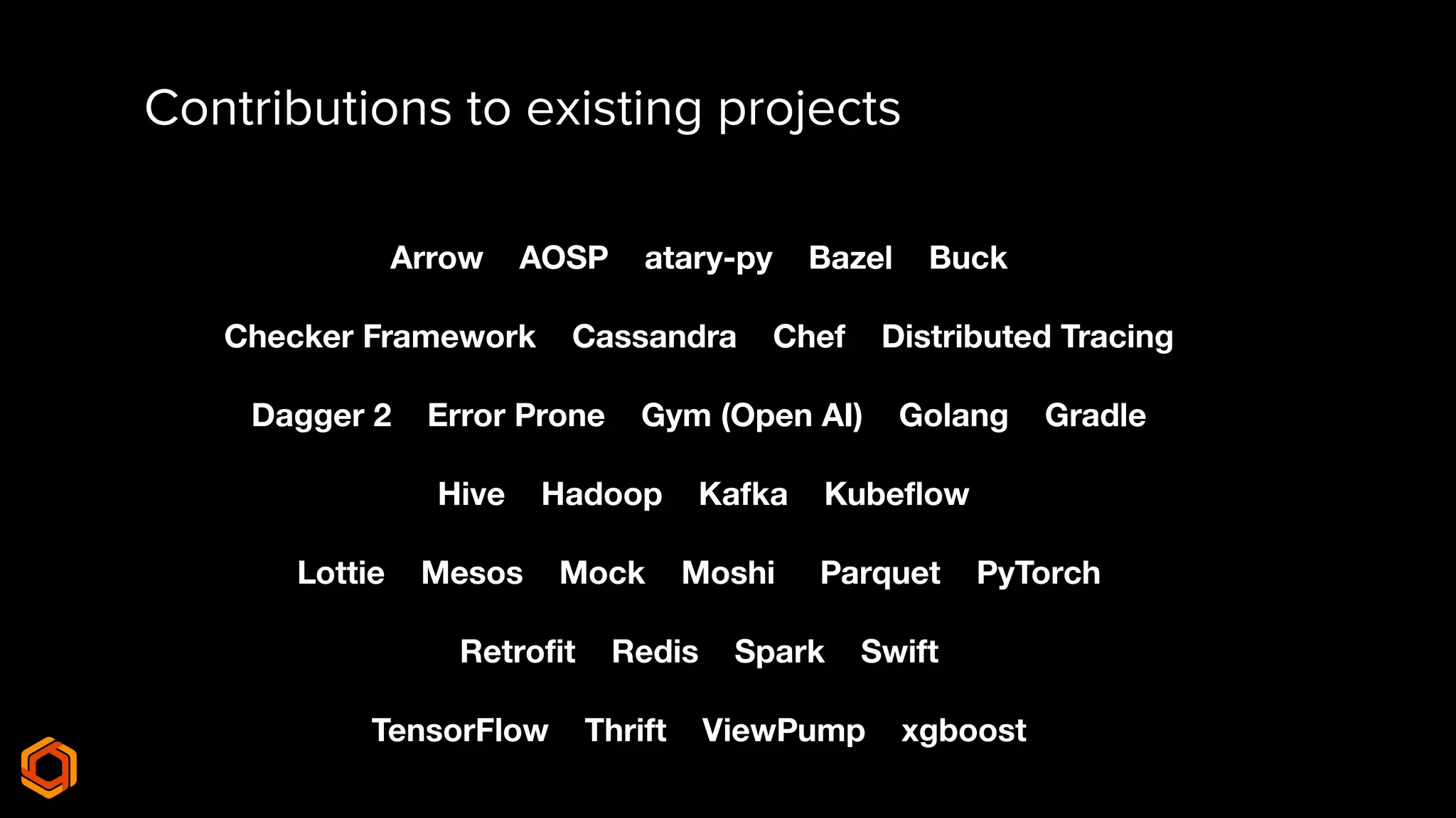 Contributions to existing projects
Arrow AOSP atary-py Bazel Buck
Checker Framework Cassandra Chef Distributed Tracing
Dagger 2 Error Prone Gym (Open AI) Golang Gradle
Hive Hadoop Kafka Kubeﬂow
Lottie Mesos Mock Moshi Parquet PyTorch
Retroﬁt Redis Spark Swift
TensorFlow Thrift ViewPump xgboost
 