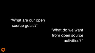 “What are our open
source goals?”
“What do we want
from open source
activities?”
 