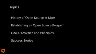 Topics
History of Open Source @ Uber
Establishing an Open Source Program
Goals, Activities and Principles
Success Stories
 