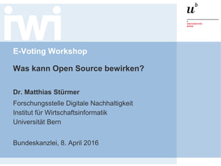 E-Voting Workshop
Was kann Open Source bewirken?
Dr. Matthias Stürmer
Forschungsstelle Digitale Nachhaltigkeit
Institut für Wirtschaftsinformatik
Universität Bern
Bundeskanzlei, 8. April 2016
 